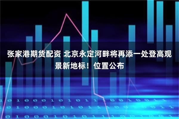张家港期货配资 北京永定河畔将再添一处登高观景新地标！位置公布