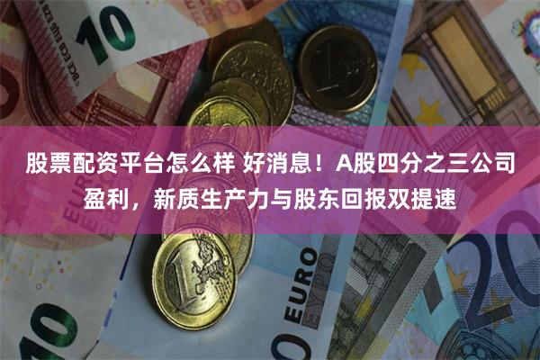 股票配资平台怎么样 好消息！A股四分之三公司盈利，新质生产力与股东回报双提速