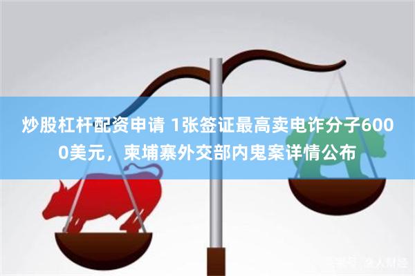 炒股杠杆配资申请 1张签证最高卖电诈分子6000美元，柬埔寨外交部内鬼案详情公布